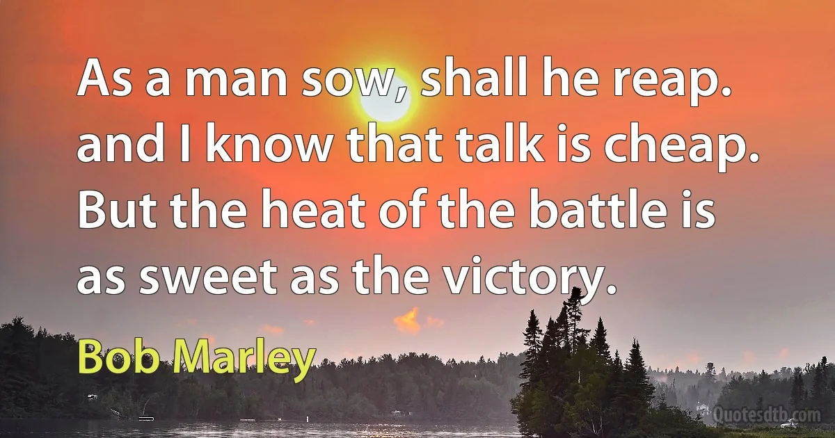 As a man sow, shall he reap. and I know that talk is cheap. But the heat of the battle is as sweet as the victory. (Bob Marley)