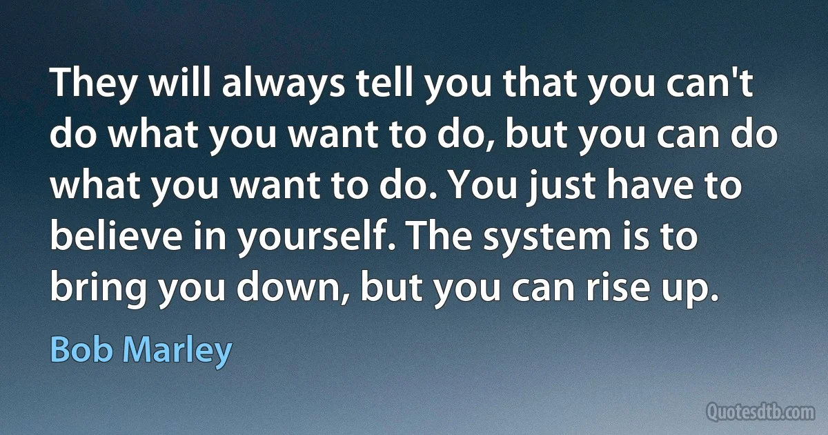 They will always tell you that you can't do what you want to do, but you can do what you want to do. You just have to believe in yourself. The system is to bring you down, but you can rise up. (Bob Marley)