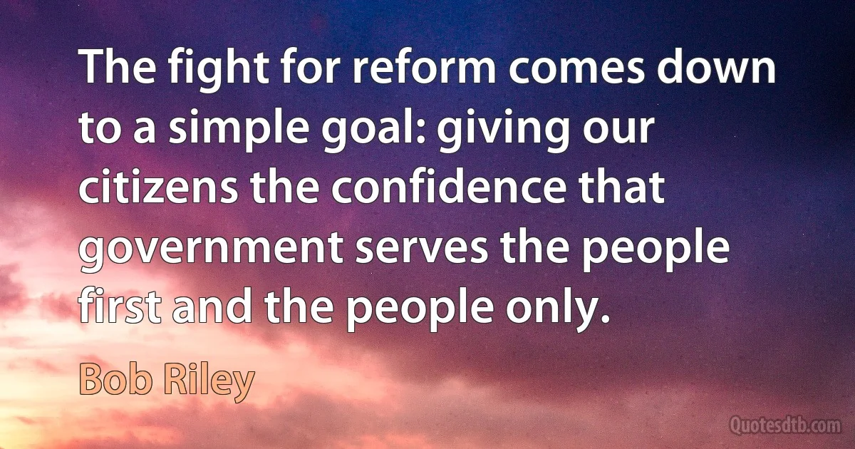 The fight for reform comes down to a simple goal: giving our citizens the confidence that government serves the people first and the people only. (Bob Riley)