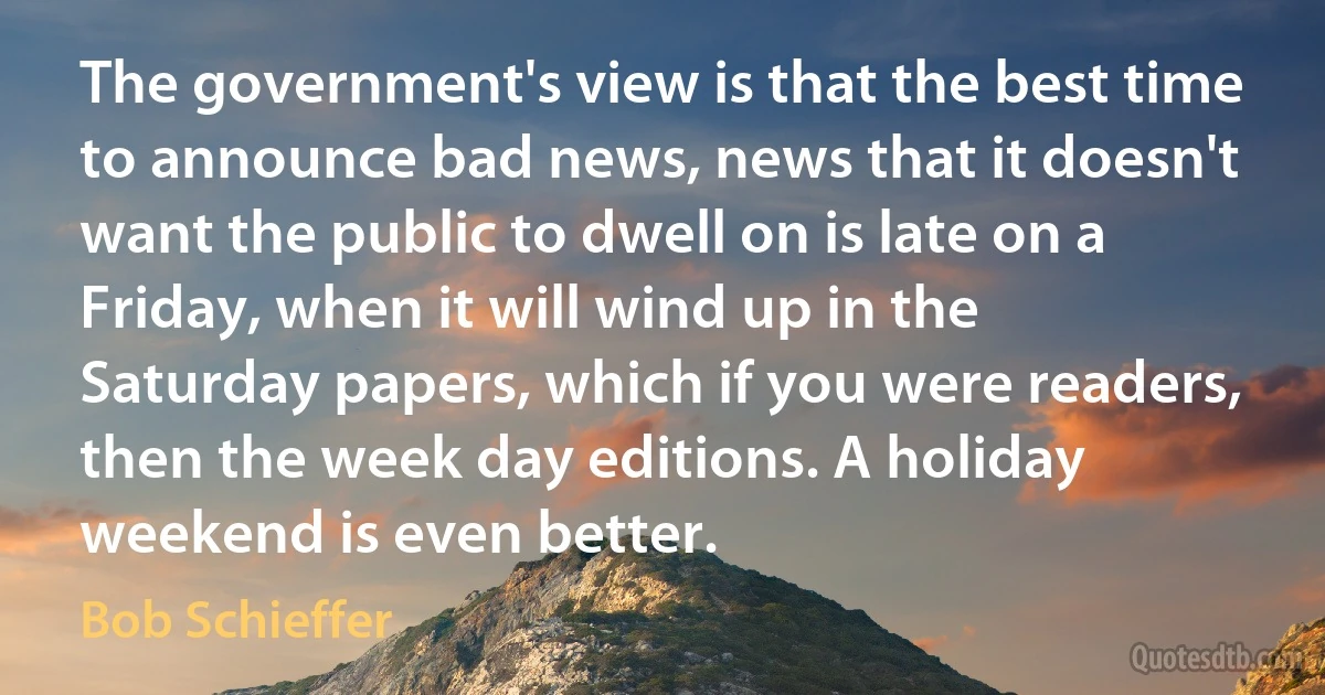 The government's view is that the best time to announce bad news, news that it doesn't want the public to dwell on is late on a Friday, when it will wind up in the Saturday papers, which if you were readers, then the week day editions. A holiday weekend is even better. (Bob Schieffer)