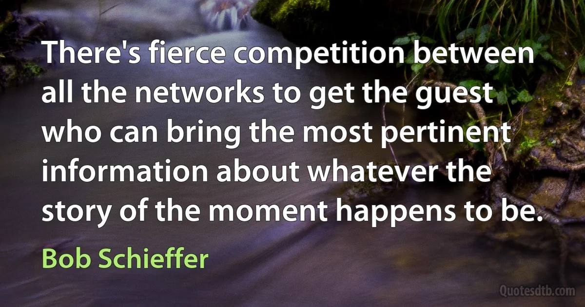 There's fierce competition between all the networks to get the guest who can bring the most pertinent information about whatever the story of the moment happens to be. (Bob Schieffer)