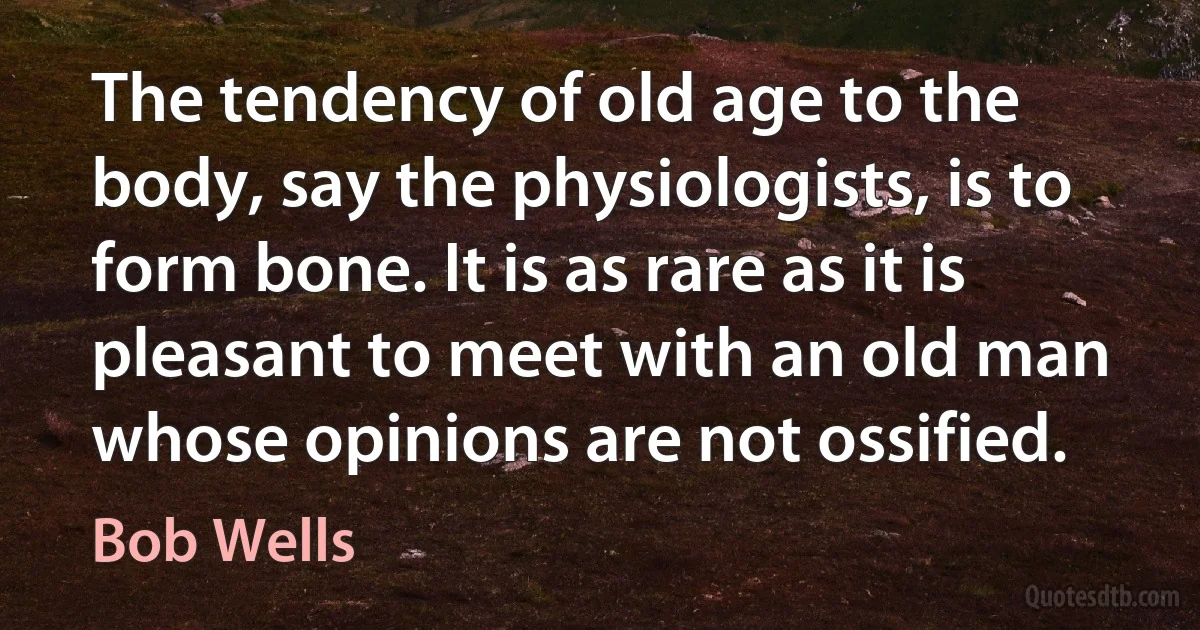 The tendency of old age to the body, say the physiologists, is to form bone. It is as rare as it is pleasant to meet with an old man whose opinions are not ossified. (Bob Wells)