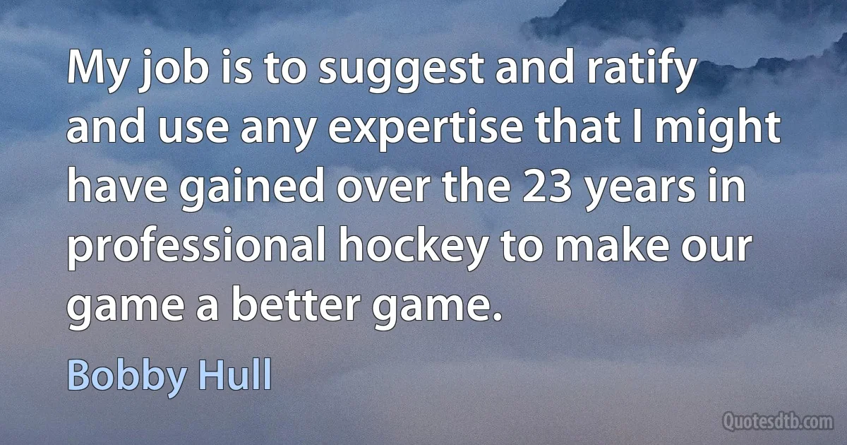 My job is to suggest and ratify and use any expertise that I might have gained over the 23 years in professional hockey to make our game a better game. (Bobby Hull)