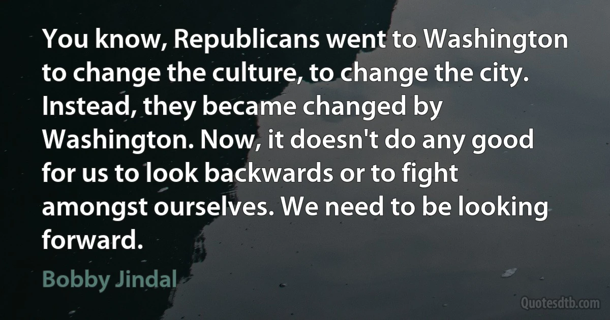 You know, Republicans went to Washington to change the culture, to change the city. Instead, they became changed by Washington. Now, it doesn't do any good for us to look backwards or to fight amongst ourselves. We need to be looking forward. (Bobby Jindal)