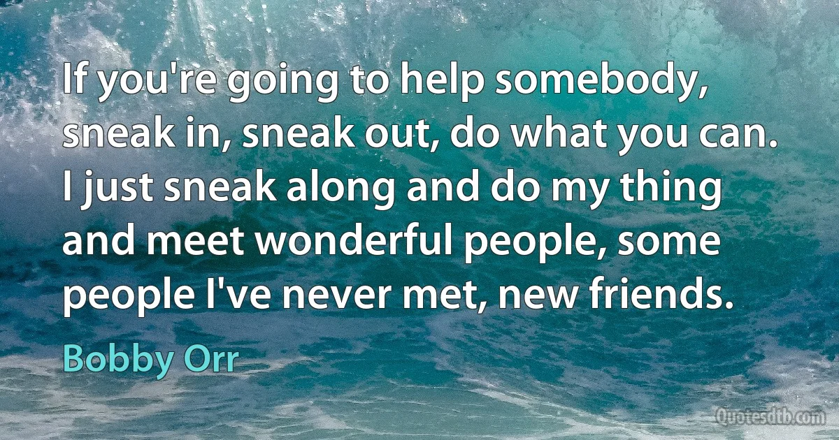 If you're going to help somebody, sneak in, sneak out, do what you can. I just sneak along and do my thing and meet wonderful people, some people I've never met, new friends. (Bobby Orr)