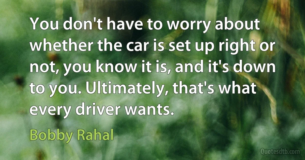 You don't have to worry about whether the car is set up right or not, you know it is, and it's down to you. Ultimately, that's what every driver wants. (Bobby Rahal)