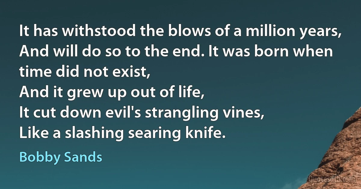 It has withstood the blows of a million years,
And will do so to the end. It was born when time did not exist,
And it grew up out of life,
It cut down evil's strangling vines,
Like a slashing searing knife. (Bobby Sands)