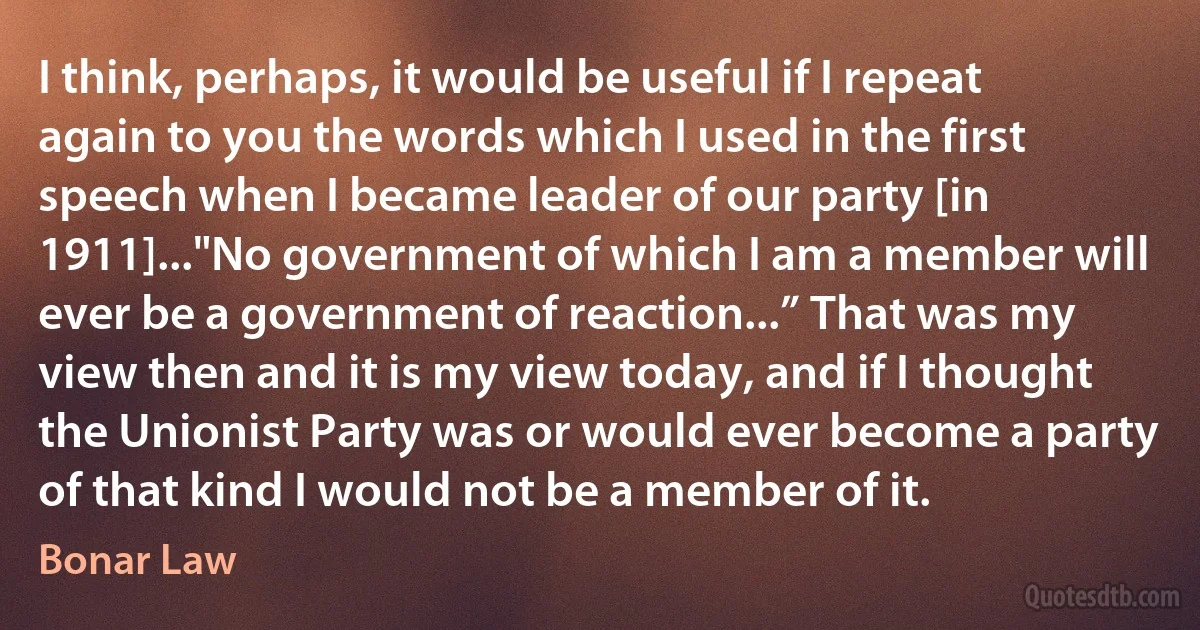 I think, perhaps, it would be useful if I repeat again to you the words which I used in the first speech when I became leader of our party [in 1911]..."No government of which I am a member will ever be a government of reaction...” That was my view then and it is my view today, and if I thought the Unionist Party was or would ever become a party of that kind I would not be a member of it. (Bonar Law)