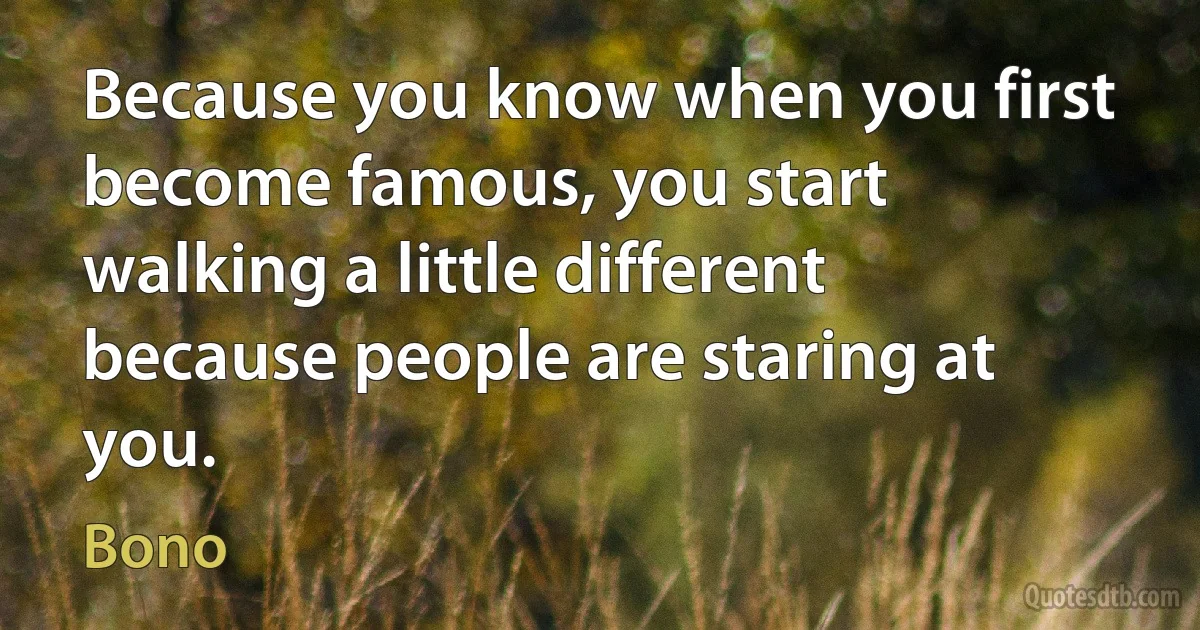 Because you know when you first become famous, you start walking a little different because people are staring at you. (Bono)