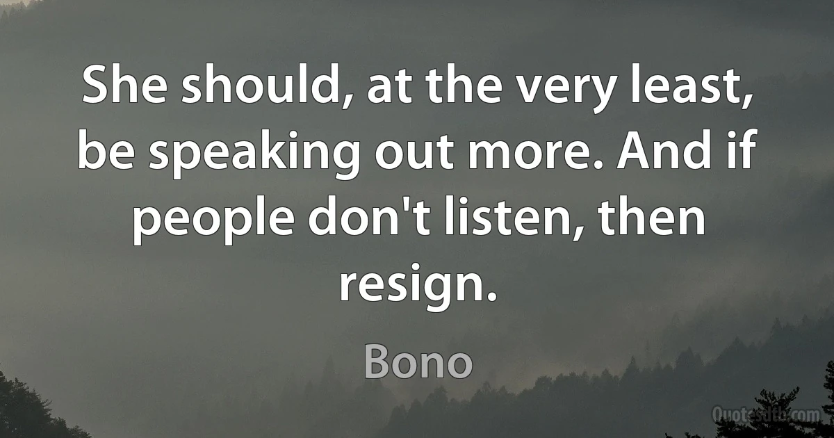 She should, at the very least, be speaking out more. And if people don't listen, then resign. (Bono)