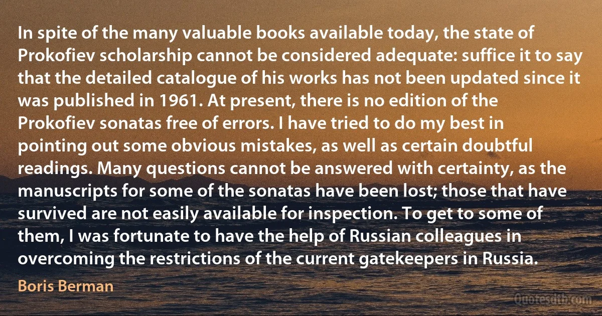 In spite of the many valuable books available today, the state of Prokofiev scholarship cannot be considered adequate: suffice it to say that the detailed catalogue of his works has not been updated since it was published in 1961. At present, there is no edition of the Prokofiev sonatas free of errors. I have tried to do my best in pointing out some obvious mistakes, as well as certain doubtful readings. Many questions cannot be answered with certainty, as the manuscripts for some of the sonatas have been lost; those that have survived are not easily available for inspection. To get to some of them, I was fortunate to have the help of Russian colleagues in overcoming the restrictions of the current gatekeepers in Russia. (Boris Berman)