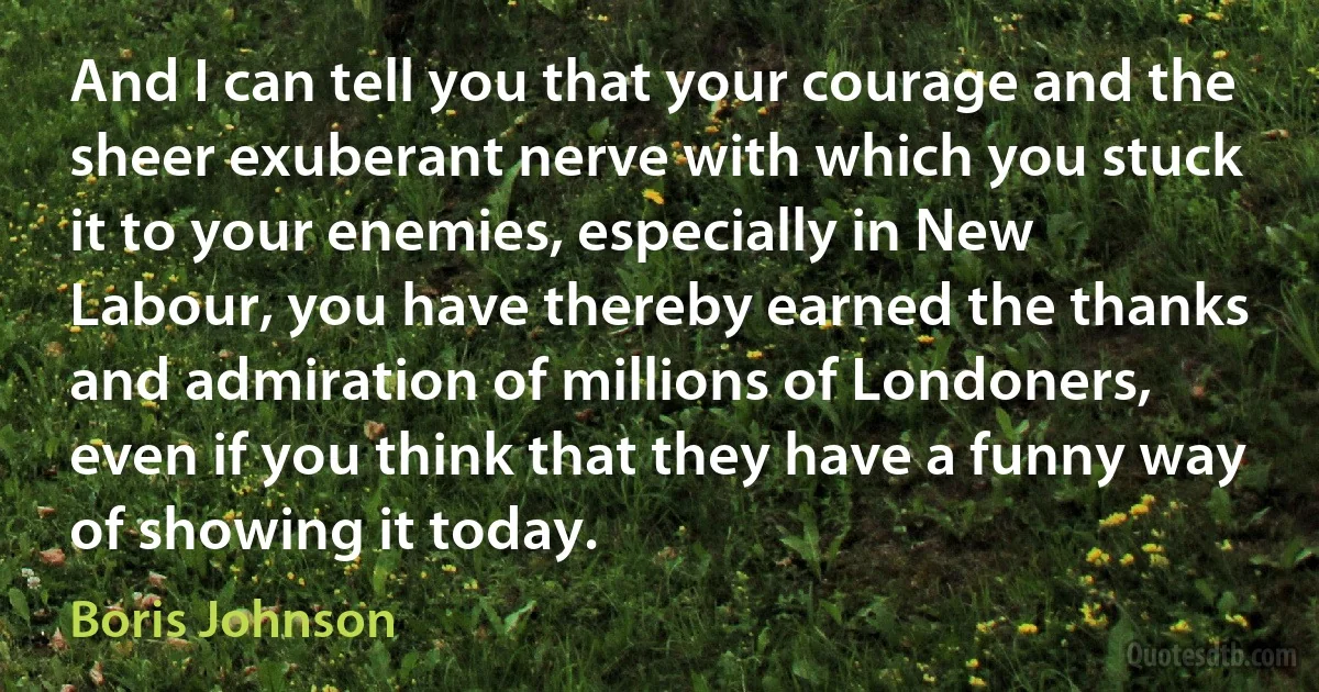 And I can tell you that your courage and the sheer exuberant nerve with which you stuck it to your enemies, especially in New Labour, you have thereby earned the thanks and admiration of millions of Londoners, even if you think that they have a funny way of showing it today. (Boris Johnson)