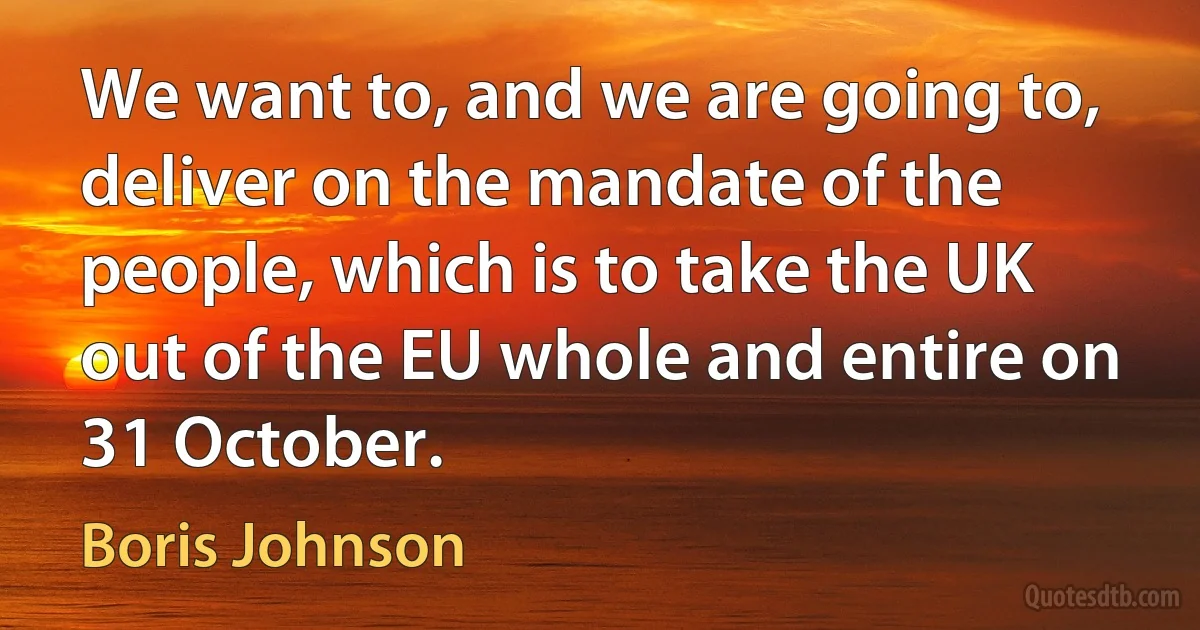 We want to, and we are going to, deliver on the mandate of the people, which is to take the UK out of the EU whole and entire on 31 October. (Boris Johnson)