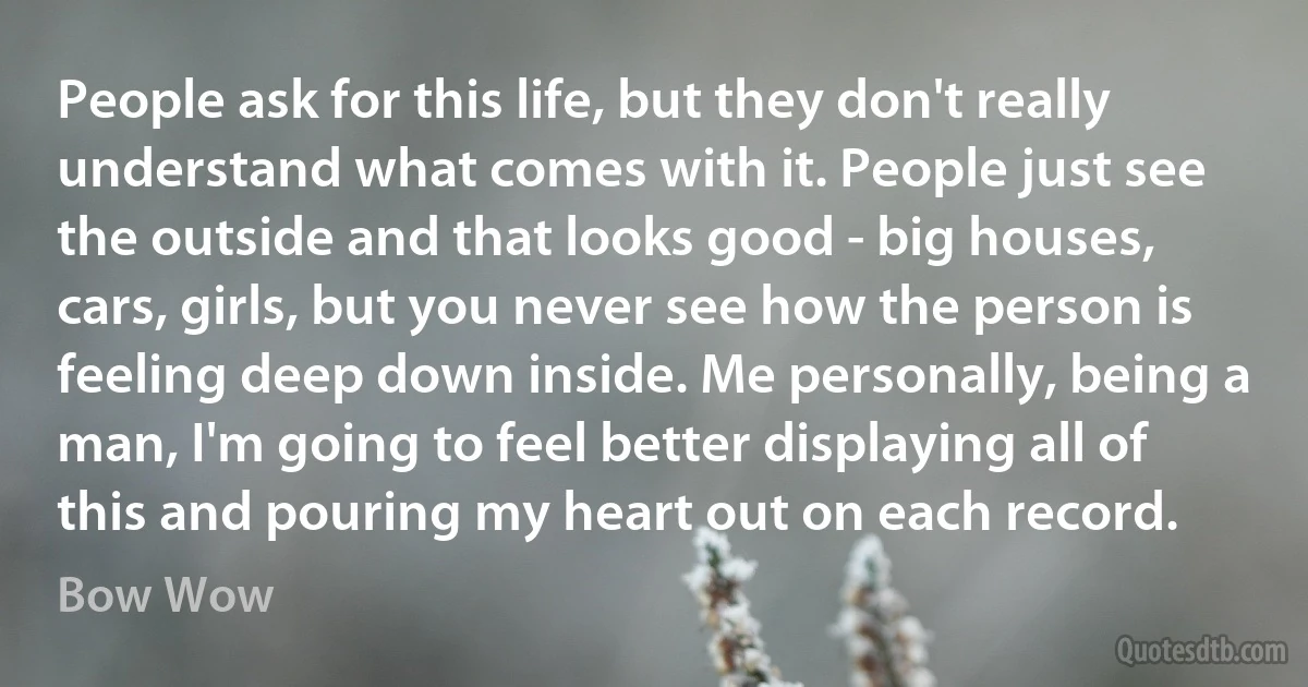 People ask for this life, but they don't really understand what comes with it. People just see the outside and that looks good - big houses, cars, girls, but you never see how the person is feeling deep down inside. Me personally, being a man, I'm going to feel better displaying all of this and pouring my heart out on each record. (Bow Wow)