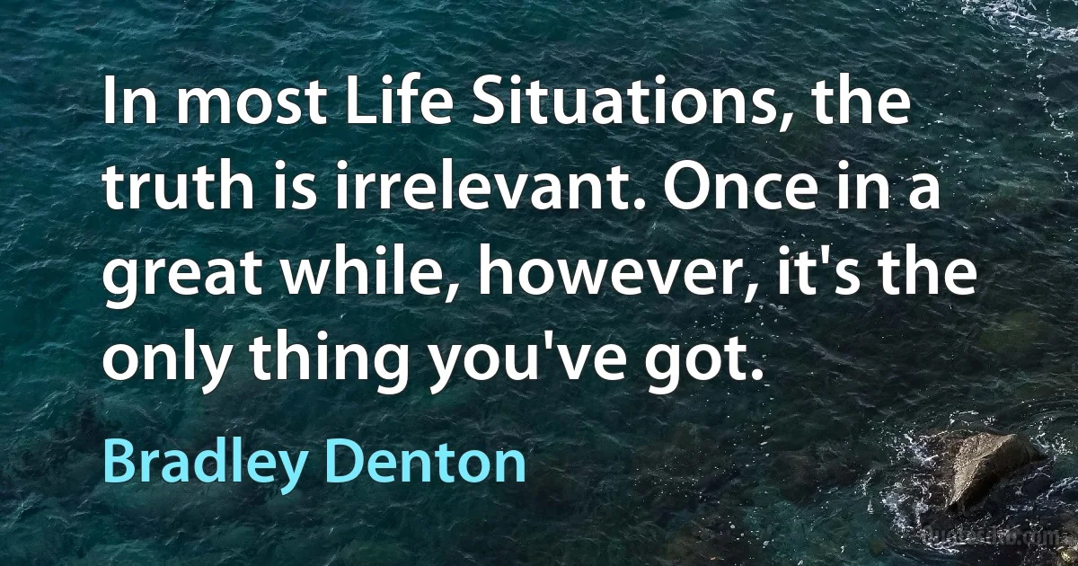 In most Life Situations, the truth is irrelevant. Once in a great while, however, it's the only thing you've got. (Bradley Denton)