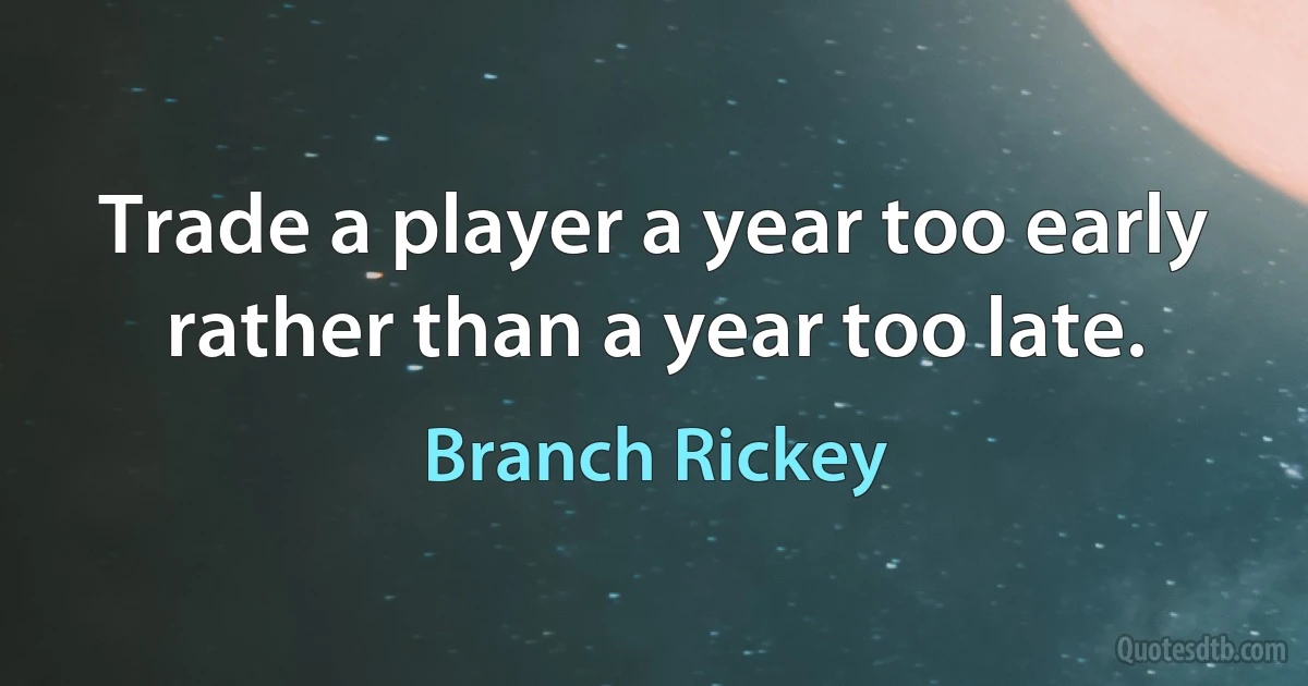 Trade a player a year too early rather than a year too late. (Branch Rickey)