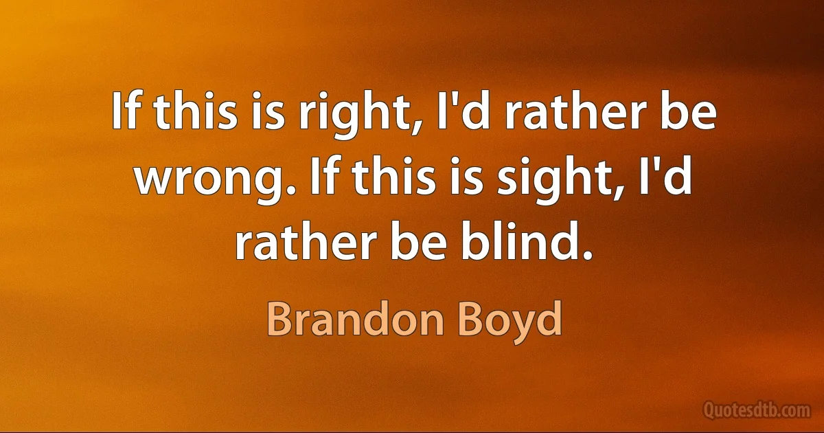 If this is right, I'd rather be wrong. If this is sight, I'd rather be blind. (Brandon Boyd)