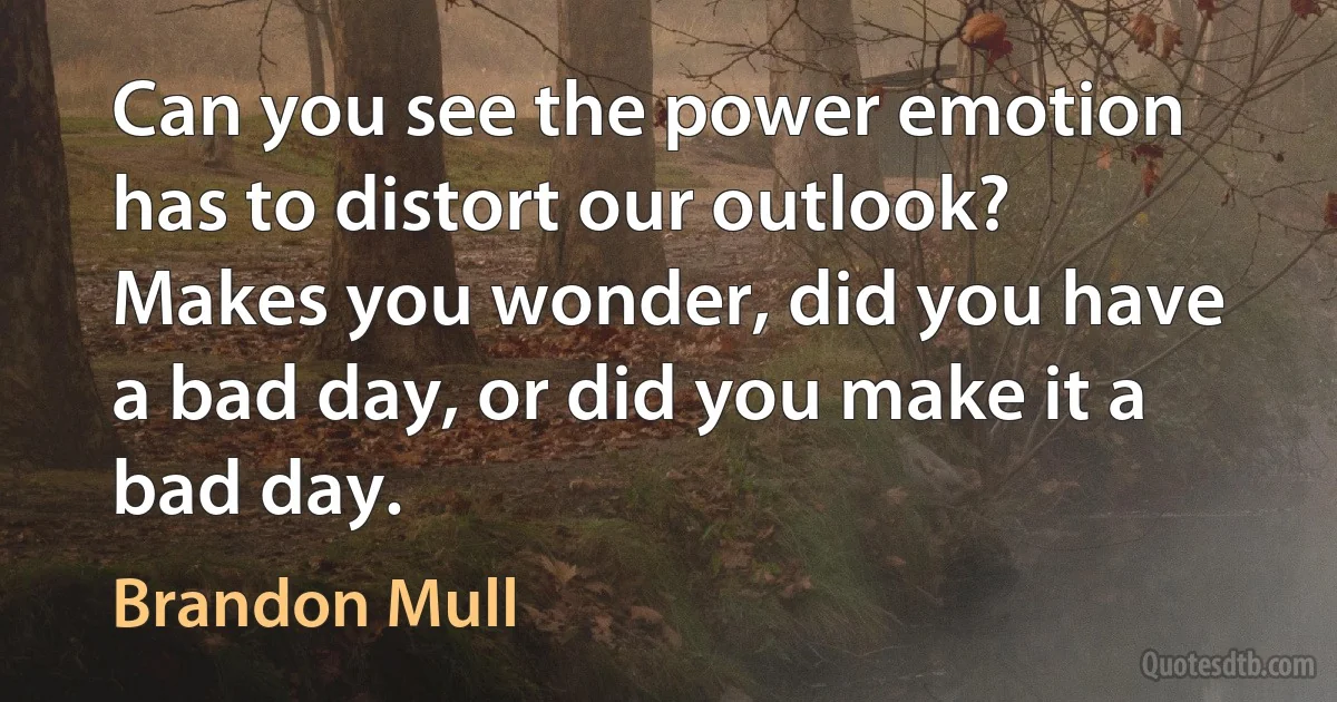 Can you see the power emotion has to distort our outlook? Makes you wonder, did you have a bad day, or did you make it a bad day. (Brandon Mull)