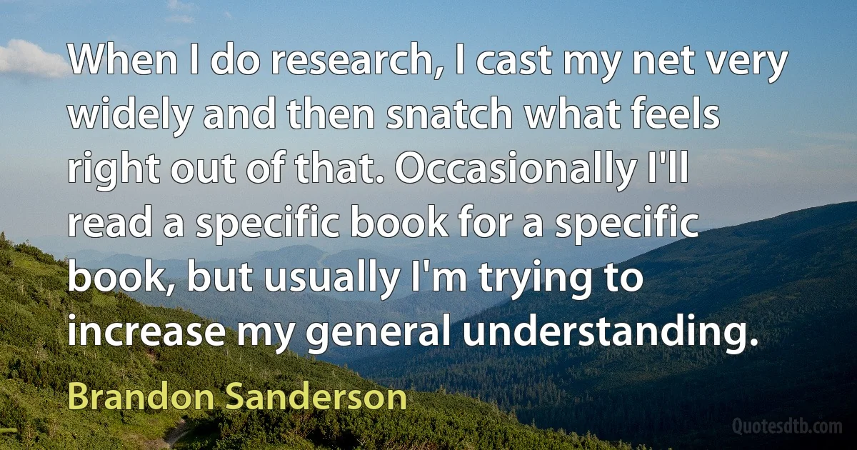 When I do research, I cast my net very widely and then snatch what feels right out of that. Occasionally I'll read a specific book for a specific book, but usually I'm trying to increase my general understanding. (Brandon Sanderson)