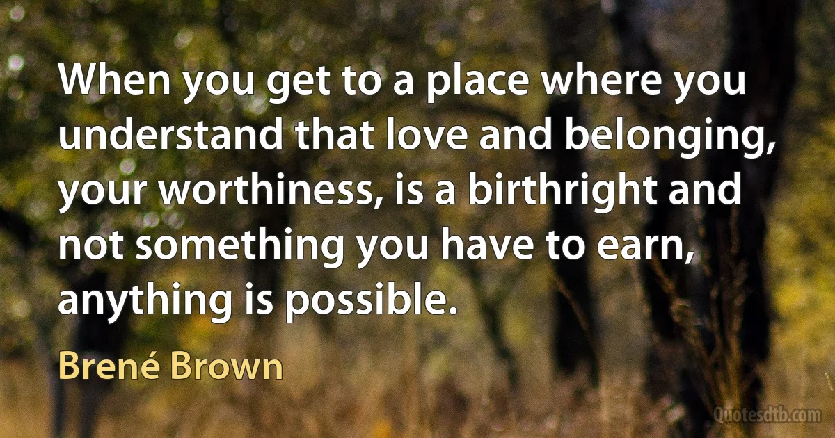 When you get to a place where you understand that love and belonging, your worthiness, is a birthright and not something you have to earn, anything is possible. (Brené Brown)