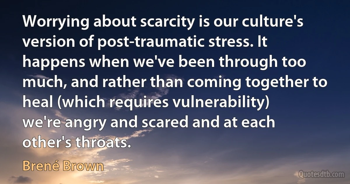 Worrying about scarcity is our culture's version of post-traumatic stress. It happens when we've been through too much, and rather than coming together to heal (which requires vulnerability) we're angry and scared and at each other's throats. (Brené Brown)