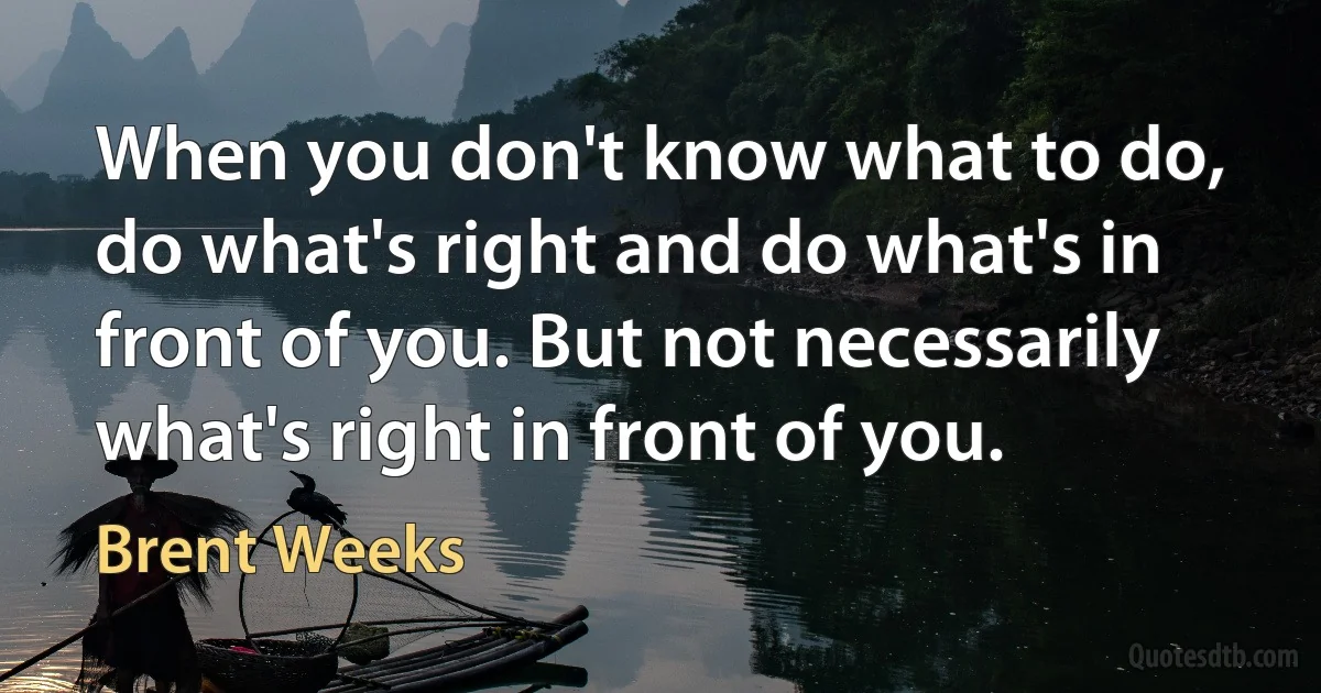 When you don't know what to do, do what's right and do what's in front of you. But not necessarily what's right in front of you. (Brent Weeks)