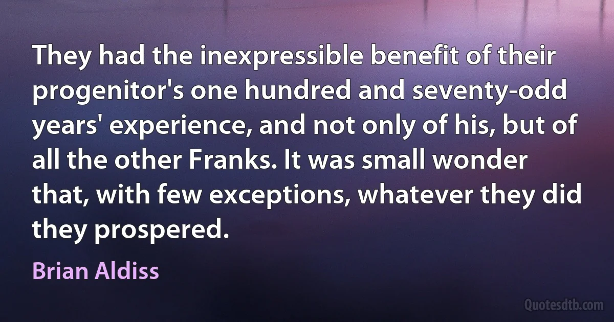 They had the inexpressible benefit of their progenitor's one hundred and seventy-odd years' experience, and not only of his, but of all the other Franks. It was small wonder that, with few exceptions, whatever they did they prospered. (Brian Aldiss)