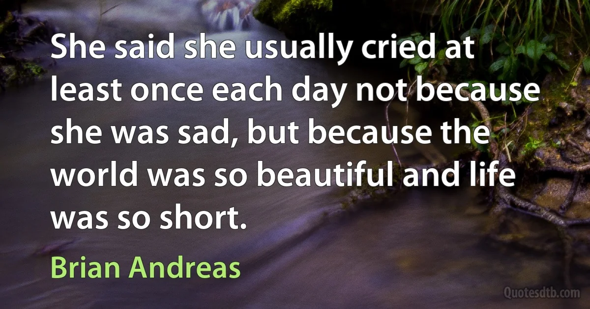 She said she usually cried at least once each day not because she was sad, but because the world was so beautiful and life was so short. (Brian Andreas)