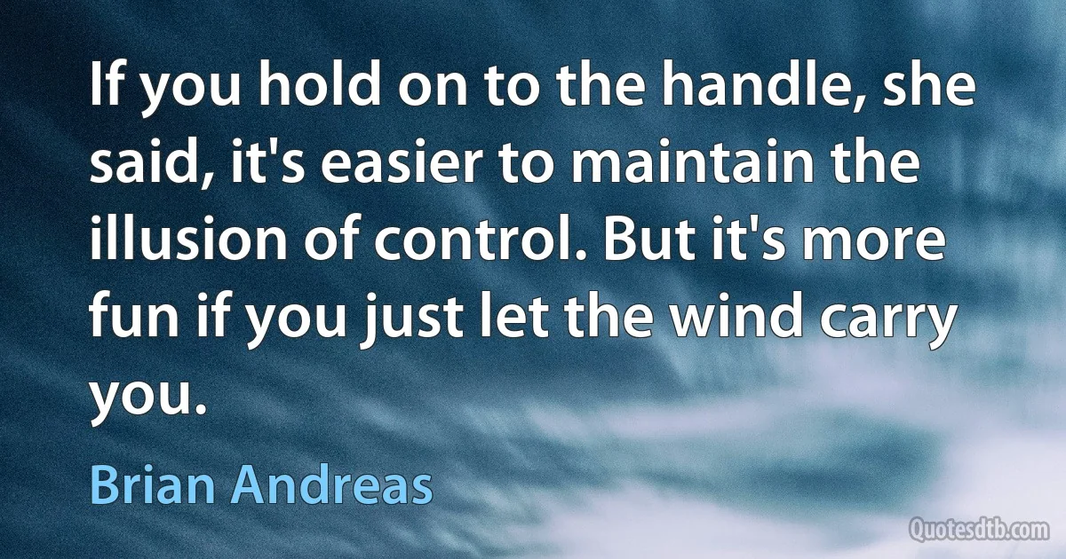 If you hold on to the handle, she said, it's easier to maintain the illusion of control. But it's more fun if you just let the wind carry you. (Brian Andreas)