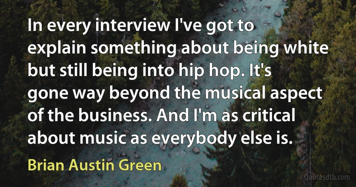 In every interview I've got to explain something about being white but still being into hip hop. It's gone way beyond the musical aspect of the business. And I'm as critical about music as everybody else is. (Brian Austin Green)