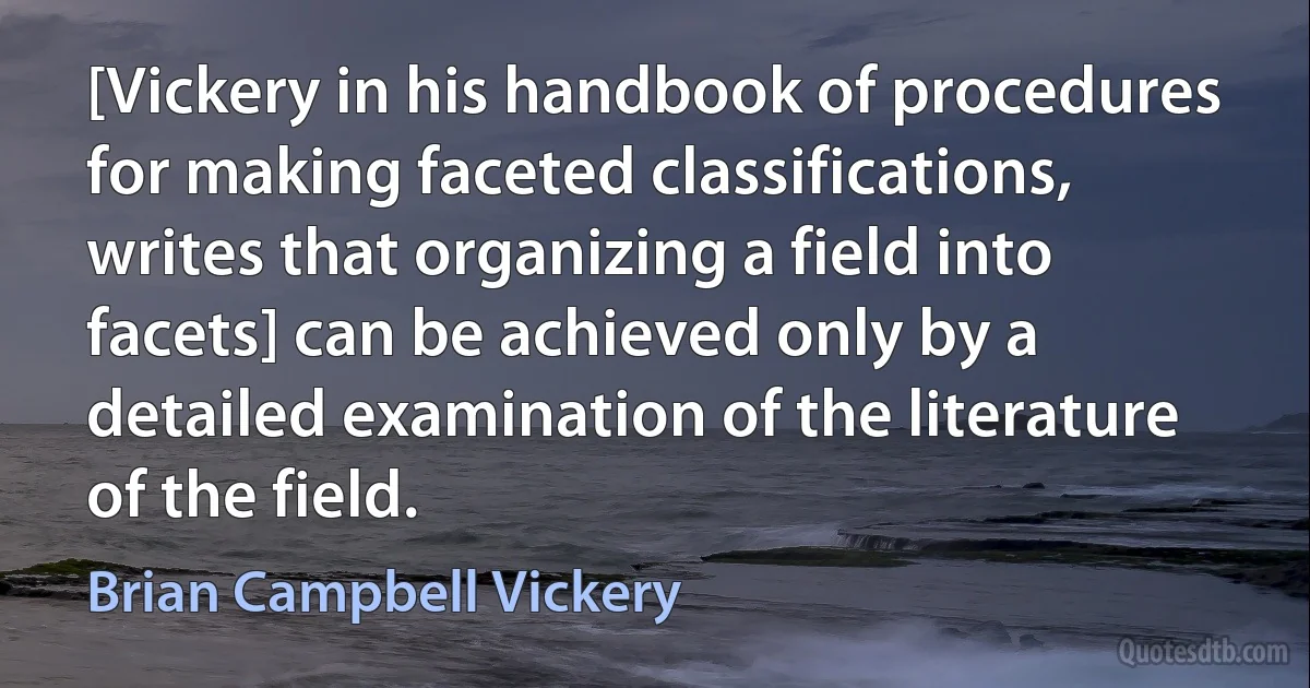 [Vickery in his handbook of procedures for making faceted classifications, writes that organizing a field into facets] can be achieved only by a detailed examination of the literature of the field. (Brian Campbell Vickery)