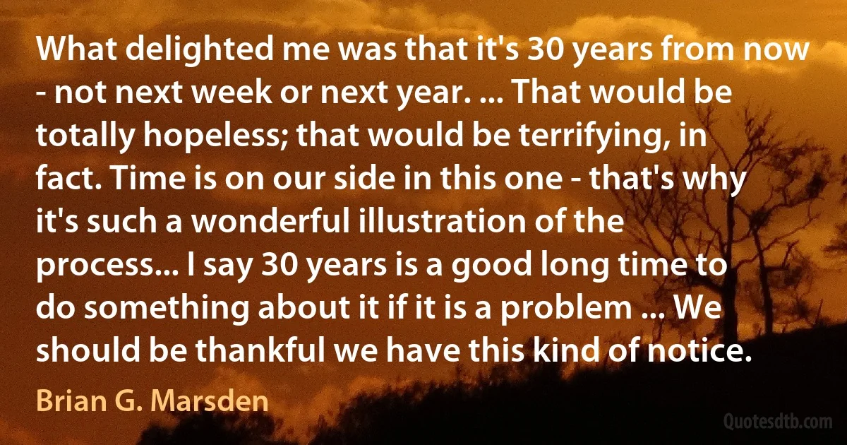 What delighted me was that it's 30 years from now - not next week or next year. ... That would be totally hopeless; that would be terrifying, in fact. Time is on our side in this one - that's why it's such a wonderful illustration of the process... I say 30 years is a good long time to do something about it if it is a problem ... We should be thankful we have this kind of notice. (Brian G. Marsden)