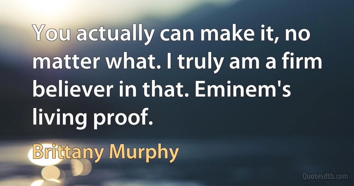 You actually can make it, no matter what. I truly am a firm believer in that. Eminem's living proof. (Brittany Murphy)