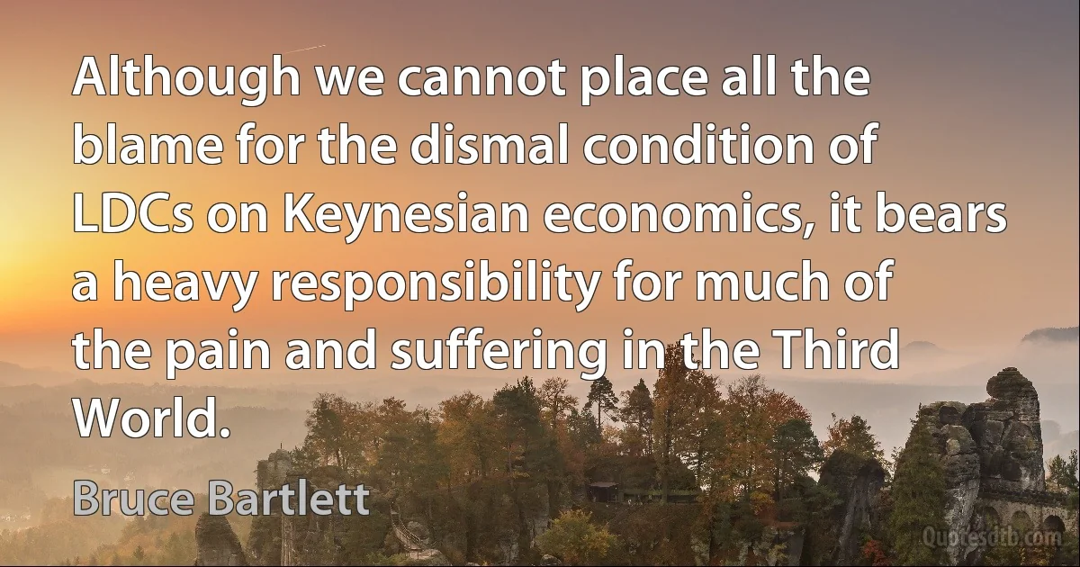 Although we cannot place all the blame for the dismal condition of LDCs on Keynesian economics, it bears a heavy responsibility for much of the pain and suffering in the Third World. (Bruce Bartlett)