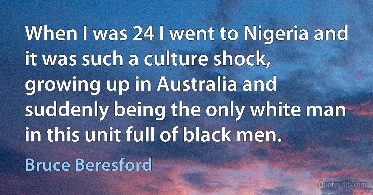 When I was 24 I went to Nigeria and it was such a culture shock, growing up in Australia and suddenly being the only white man in this unit full of black men. (Bruce Beresford)