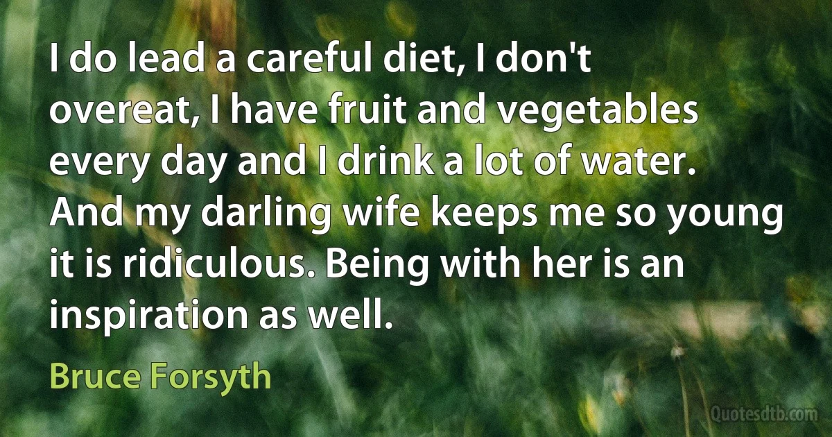 I do lead a careful diet, I don't overeat, I have fruit and vegetables every day and I drink a lot of water. And my darling wife keeps me so young it is ridiculous. Being with her is an inspiration as well. (Bruce Forsyth)