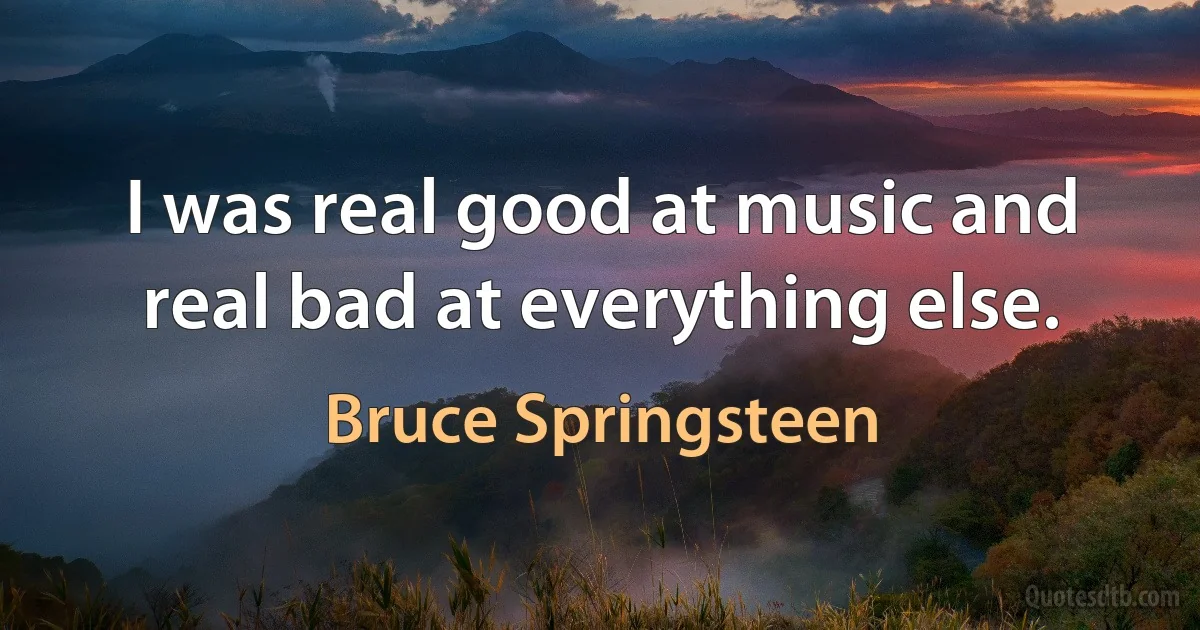 I was real good at music and real bad at everything else. (Bruce Springsteen)