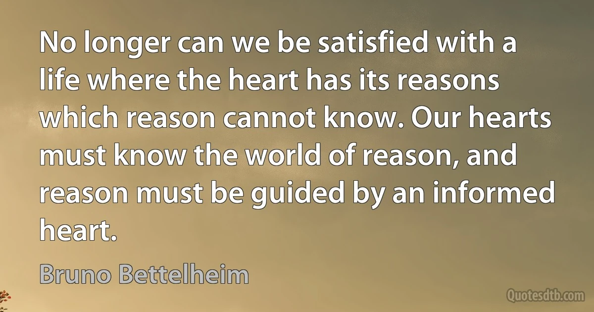 No longer can we be satisfied with a life where the heart has its reasons which reason cannot know. Our hearts must know the world of reason, and reason must be guided by an informed heart. (Bruno Bettelheim)