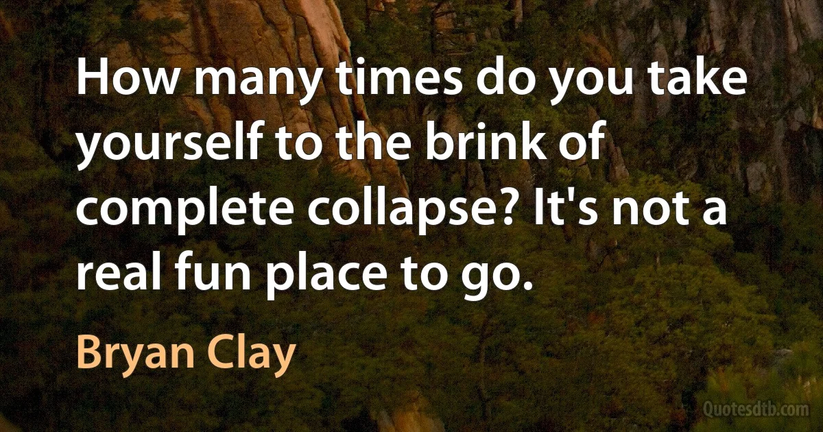 How many times do you take yourself to the brink of complete collapse? It's not a real fun place to go. (Bryan Clay)