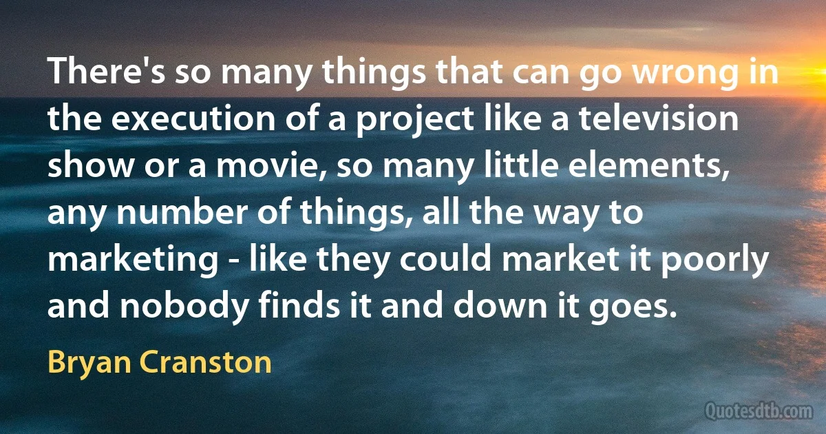 There's so many things that can go wrong in the execution of a project like a television show or a movie, so many little elements, any number of things, all the way to marketing - like they could market it poorly and nobody finds it and down it goes. (Bryan Cranston)