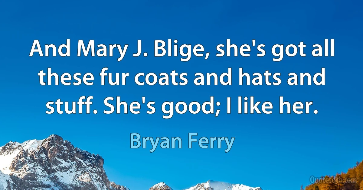 And Mary J. Blige, she's got all these fur coats and hats and stuff. She's good; I like her. (Bryan Ferry)