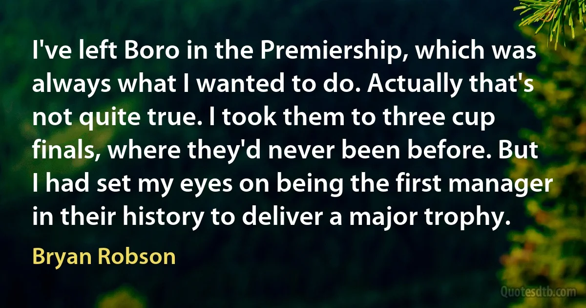 I've left Boro in the Premiership, which was always what I wanted to do. Actually that's not quite true. I took them to three cup finals, where they'd never been before. But I had set my eyes on being the first manager in their history to deliver a major trophy. (Bryan Robson)