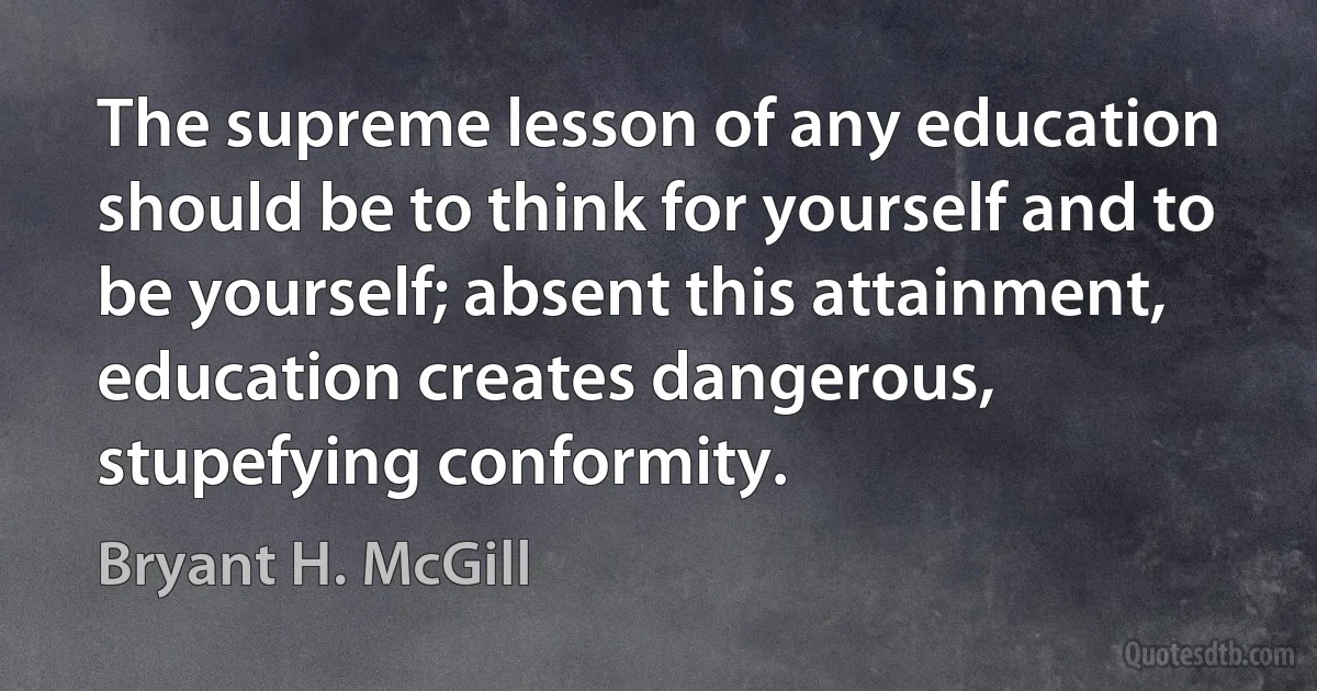 The supreme lesson of any education should be to think for yourself and to be yourself; absent this attainment, education creates dangerous, stupefying conformity. (Bryant H. McGill)