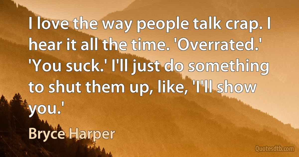 I love the way people talk crap. I hear it all the time. 'Overrated.' 'You suck.' I'll just do something to shut them up, like, 'I'll show you.' (Bryce Harper)