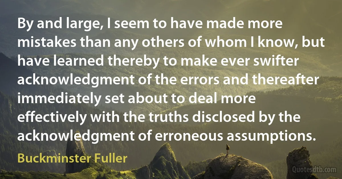 By and large, I seem to have made more mistakes than any others of whom I know, but have learned thereby to make ever swifter acknowledgment of the errors and thereafter immediately set about to deal more effectively with the truths disclosed by the acknowledgment of erroneous assumptions. (Buckminster Fuller)