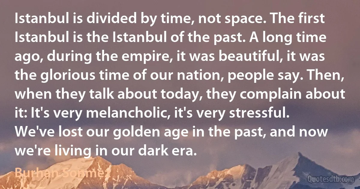 Istanbul is divided by time, not space. The first Istanbul is the Istanbul of the past. A long time ago, during the empire, it was beautiful, it was the glorious time of our nation, people say. Then, when they talk about today, they complain about it: It's very melancholic, it's very stressful. We've lost our golden age in the past, and now we're living in our dark era. (Burhan Sonmez)