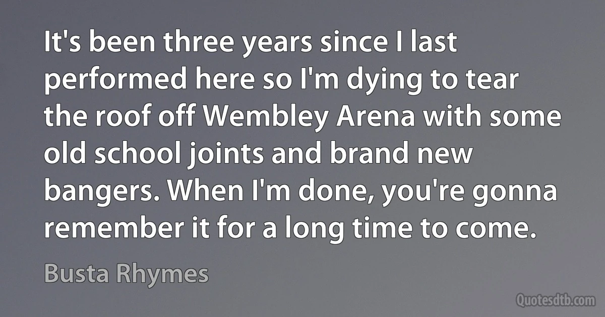 It's been three years since I last performed here so I'm dying to tear the roof off Wembley Arena with some old school joints and brand new bangers. When I'm done, you're gonna remember it for a long time to come. (Busta Rhymes)