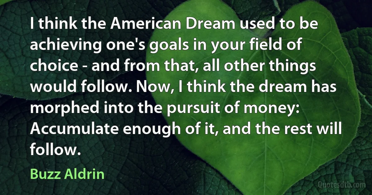 I think the American Dream used to be achieving one's goals in your field of choice - and from that, all other things would follow. Now, I think the dream has morphed into the pursuit of money: Accumulate enough of it, and the rest will follow. (Buzz Aldrin)