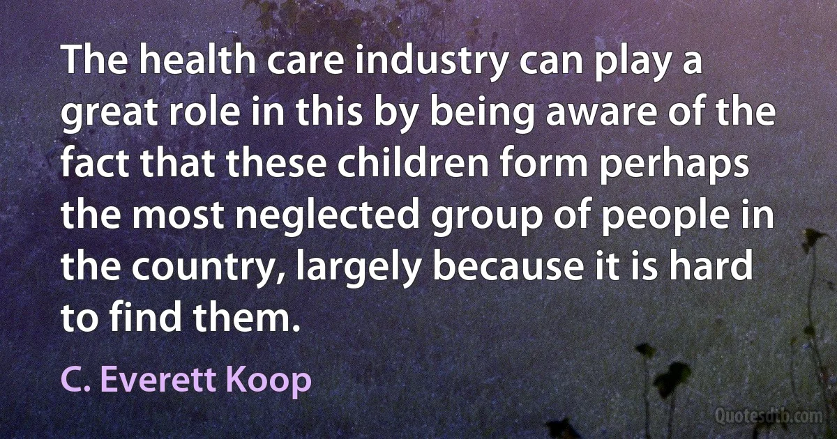 The health care industry can play a great role in this by being aware of the fact that these children form perhaps the most neglected group of people in the country, largely because it is hard to find them. (C. Everett Koop)