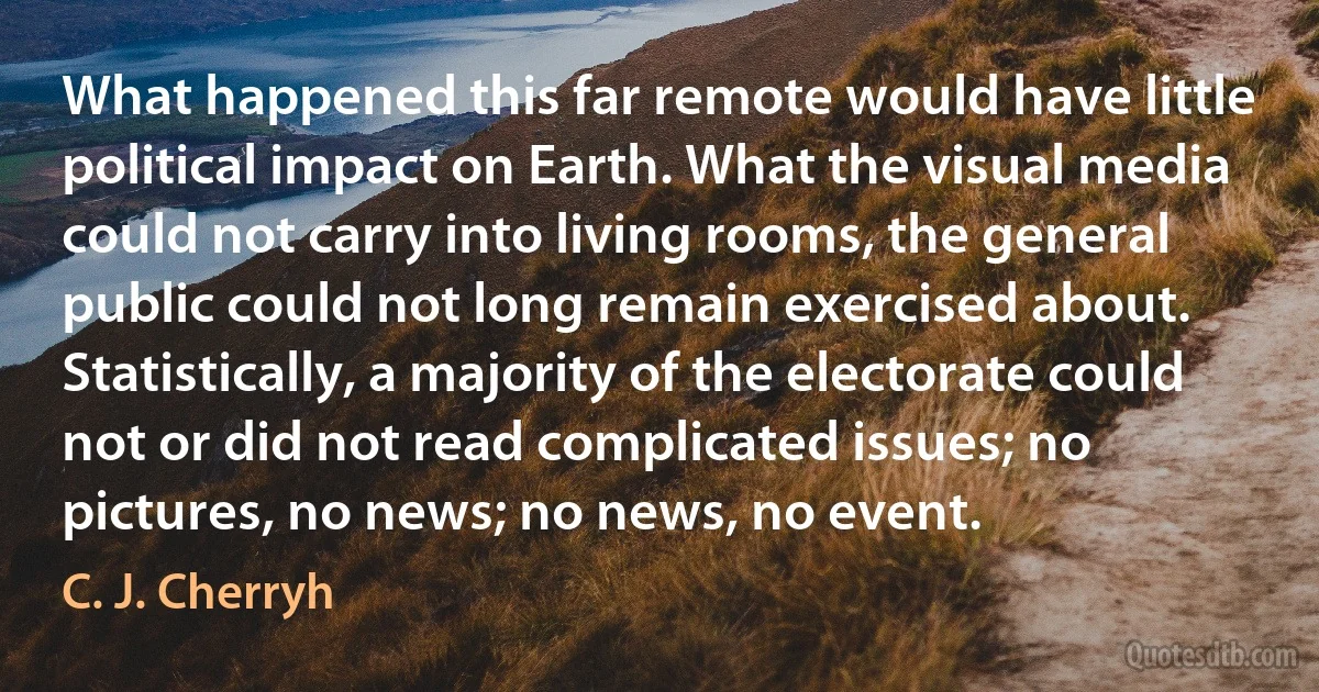 What happened this far remote would have little political impact on Earth. What the visual media could not carry into living rooms, the general public could not long remain exercised about. Statistically, a majority of the electorate could not or did not read complicated issues; no pictures, no news; no news, no event. (C. J. Cherryh)